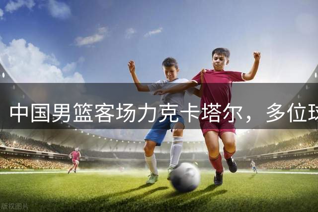 中国男篮客场力克卡塔尔，多位球员表现亮眼